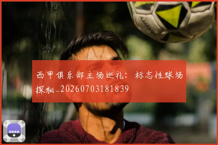 西甲俱乐部主场巡礼:标志性球场探秘_20260703181839