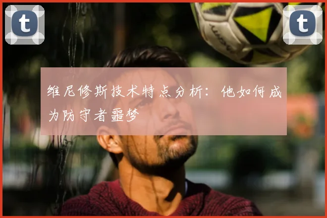 维尼修斯技术特点分析:他如何成为防守者噩梦