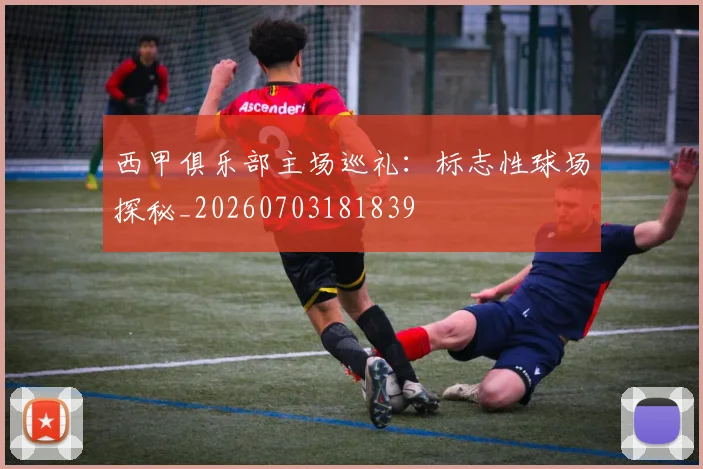 西甲俱乐部主场巡礼:标志性球场探秘_20260703181839